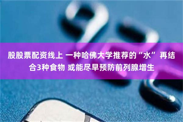 股股票配资线上 一种哈佛大学推荐的“水” 再结合3种食物 或能尽早预防前列腺增生