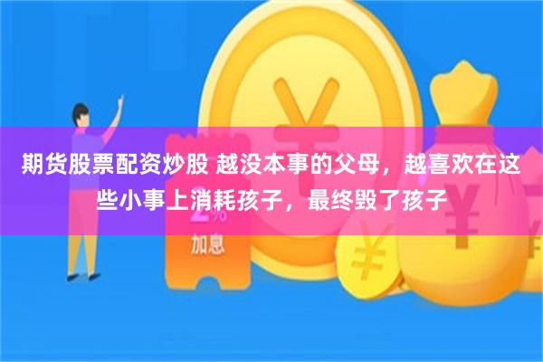 期货股票配资炒股 越没本事的父母，越喜欢在这些小事上消耗孩子，最终毁了孩子