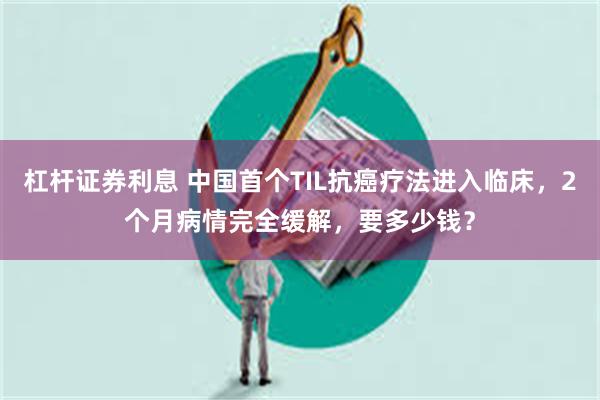 杠杆证券利息 中国首个TIL抗癌疗法进入临床，2个月病情完全缓解，要多少钱？