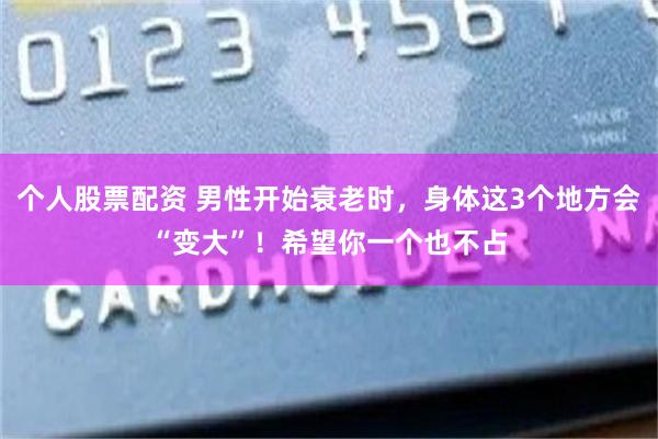 个人股票配资 男性开始衰老时，身体这3个地方会“变大”！希望你一个也不占