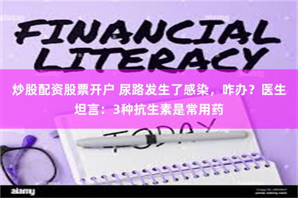 炒股配资股票开户 尿路发生了感染，咋办？医生坦言：3种抗生素是常用药