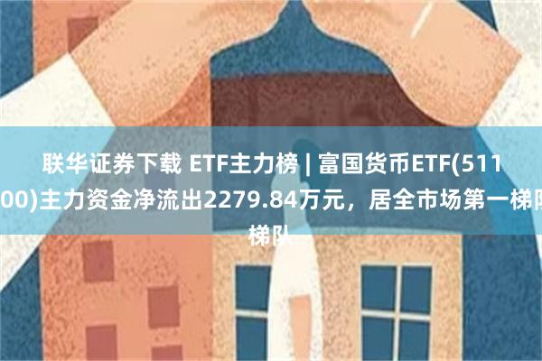 联华证券下载 ETF主力榜 | 富国货币ETF(511900)主力资金净流出2279.84万元，居全市场第一梯队