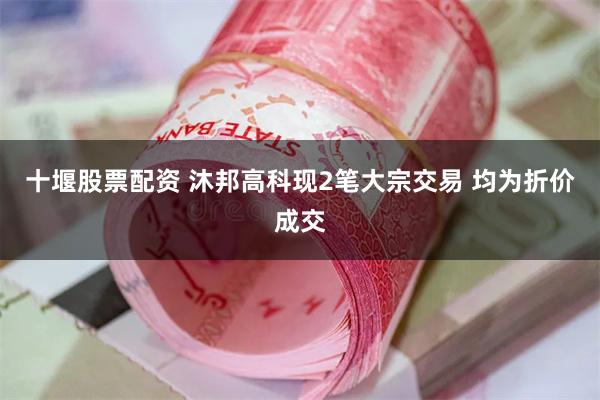 十堰股票配资 沐邦高科现2笔大宗交易 均为折价成交