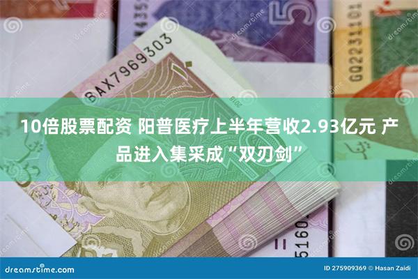 10倍股票配资 阳普医疗上半年营收2.93亿元 产品进入集采成“双刃剑”