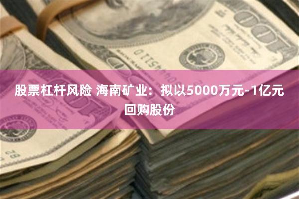 股票杠杆风险 海南矿业：拟以5000万元-1亿元回购股份