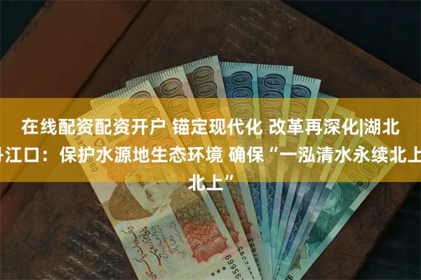 在线配资配资开户 锚定现代化 改革再深化|湖北丹江口：保护水源地生态环境 确保“一泓清水永续北上”