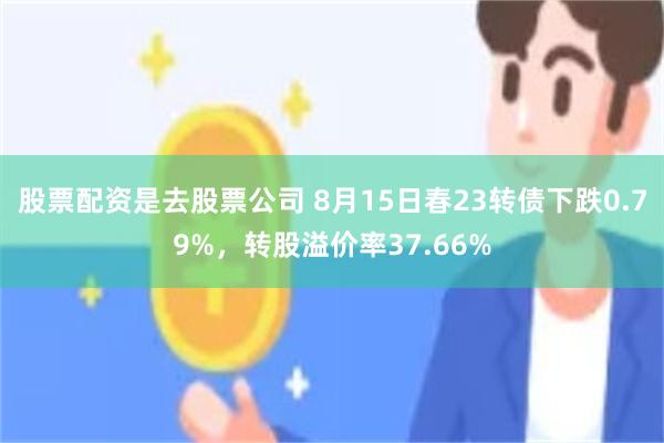 股票配资是去股票公司 8月15日春23转债下跌0.79%，转股溢价率37.66%