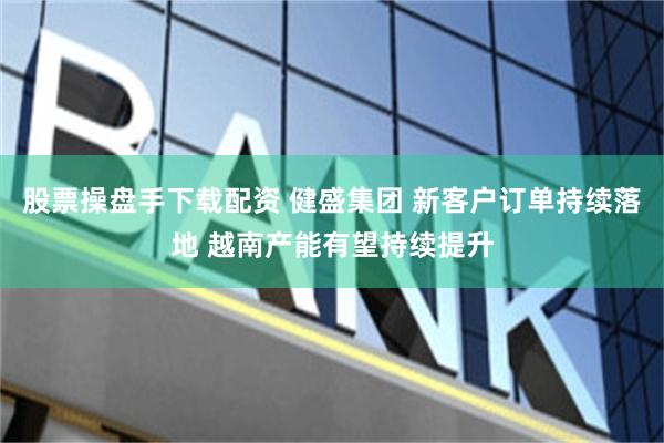 股票操盘手下载配资 健盛集团 新客户订单持续落地 越南产能有望持续提升