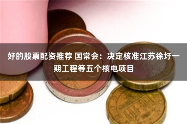 好的股票配资推荐 国常会：决定核准江苏徐圩一期工程等五个核电项目