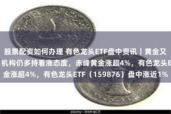 股票配资如何办理 有色龙头ETF盘中资讯｜黄金又新高！年内累涨23%，机构仍多持看涨态度，赤峰黄金涨超4%，有色龙头ETF（159876）盘中涨近1%