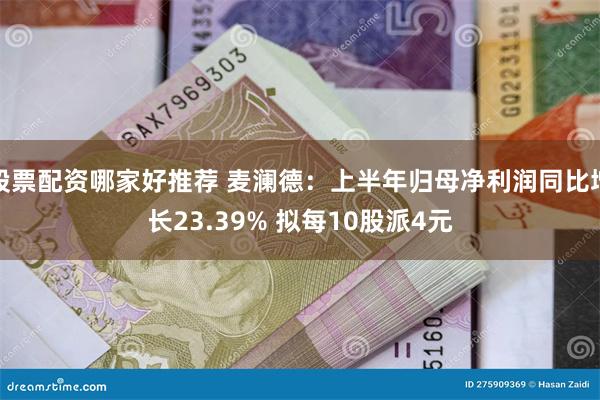 股票配资哪家好推荐 麦澜德：上半年归母净利润同比增长23.39% 拟每10股派4元