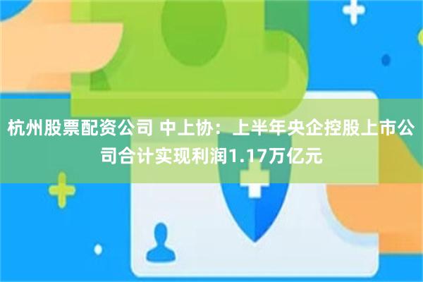 杭州股票配资公司 中上协：上半年央企控股上市公司合计实现利润1.17万亿元