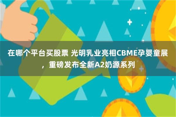 在哪个平台买股票 光明乳业亮相CBME孕婴童展，重磅发布全新A2奶源系列