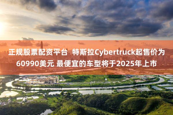 正规股票配资平台  特斯拉Cybertruck起售价为60990美元 最便宜的车型将于2025年上市