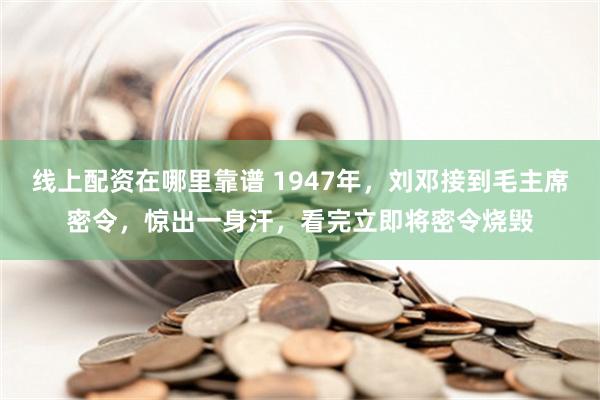 线上配资在哪里靠谱 1947年，刘邓接到毛主席密令，惊出一身汗，看完立即将密令烧毁