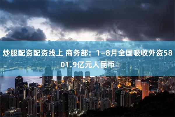 炒股配资配资线上 商务部：1—8月全国吸收外资5801.9亿元人民币