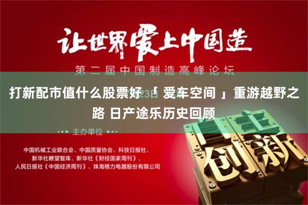 打新配市值什么股票好 「 爱车空间 」重游越野之路 日产途乐历史回顾