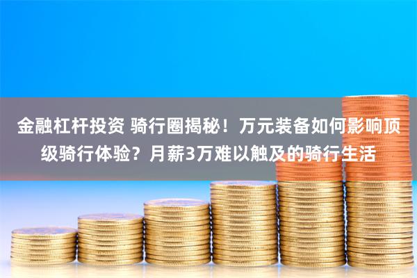 金融杠杆投资 骑行圈揭秘！万元装备如何影响顶级骑行体验？月薪3万难以触及的骑行生活