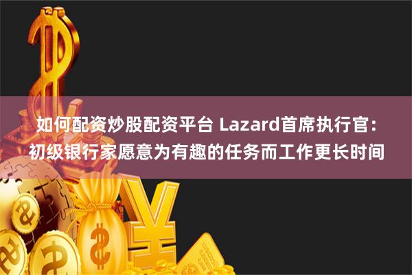 如何配资炒股配资平台 Lazard首席执行官：初级银行家愿意为有趣的任务而工作更长时间