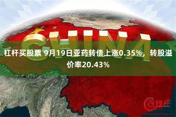 杠杆买股票 9月19日亚药转债上涨0.35%，转股溢价率20.43%