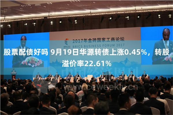 股票配债好吗 9月19日华源转债上涨0.45%，转股溢价率22.61%