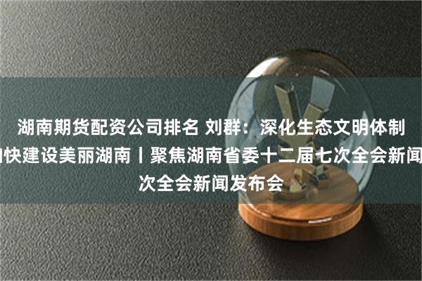 湖南期货配资公司排名 刘群：深化生态文明体制改革 加快建设美丽湖南丨聚焦湖南省委十二届七次全会新闻发布会