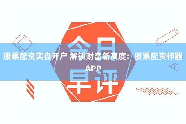 股票配资实盘开户 解锁财富新高度：股票配资神器APP