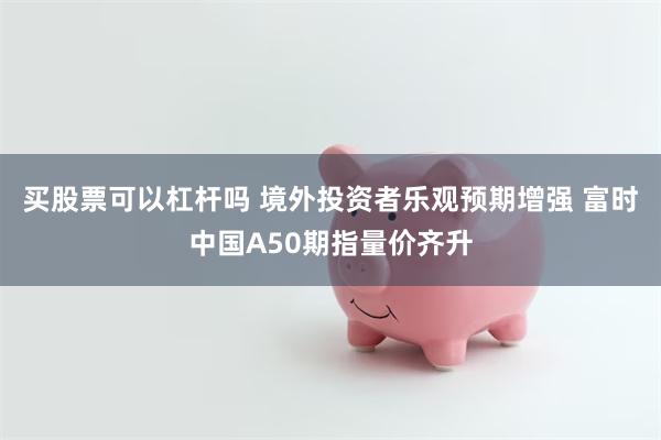 买股票可以杠杆吗 境外投资者乐观预期增强 富时中国A50期指量价齐升