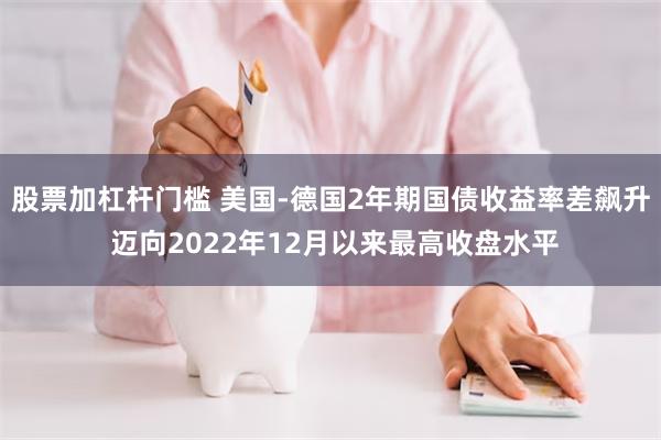 股票加杠杆门槛 美国-德国2年期国债收益率差飙升 迈向2022年12月以来最高收盘水平