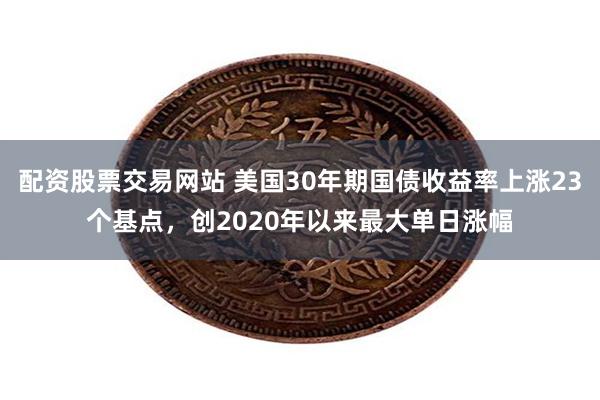 配资股票交易网站 美国30年期国债收益率上涨23个基点，创2020年以来最大单日涨幅