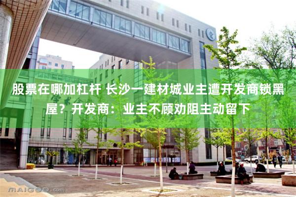 股票在哪加杠杆 长沙一建材城业主遭开发商锁黑屋？开发商：业主不顾劝阻主动留下