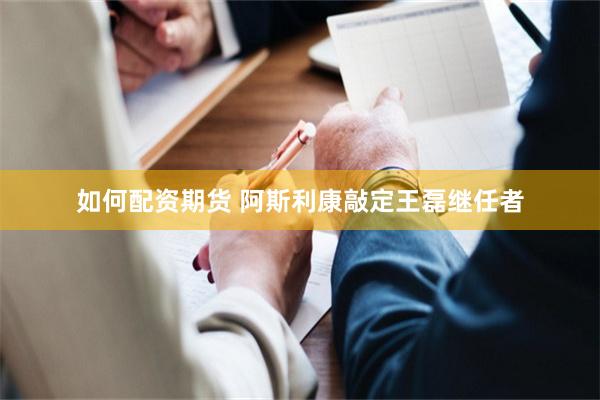 如何配资期货 阿斯利康敲定王磊继任者