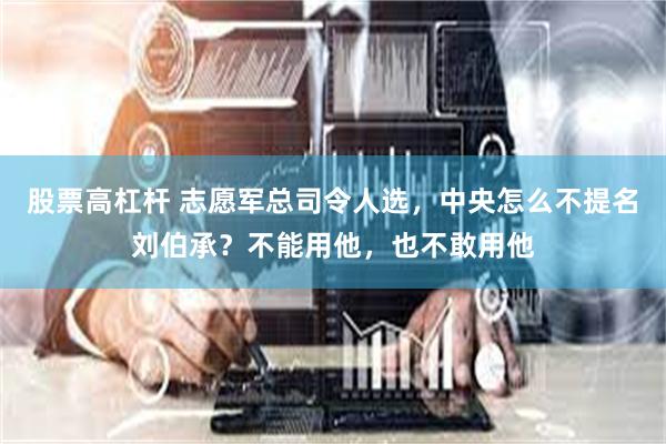 股票高杠杆 志愿军总司令人选，中央怎么不提名刘伯承？不能用他，也不敢用他