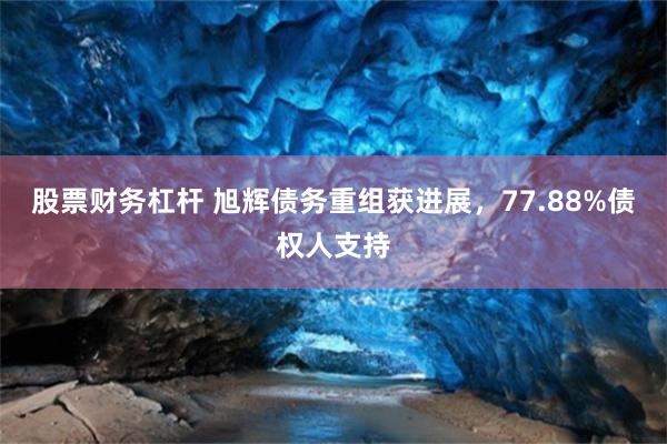 股票财务杠杆 旭辉债务重组获进展，77.88%债权人支持