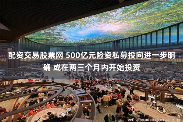 配资交易股票网 500亿元险资私募投向进一步明确 或在两三个月内开始投资