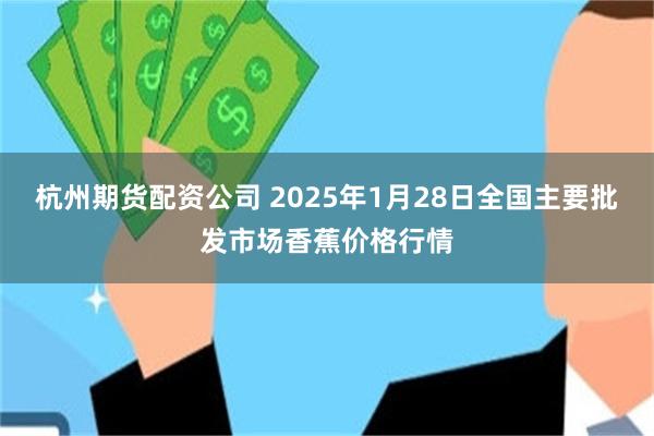 杭州期货配资公司 2025年1月28日全国主要批发市场香蕉价格行情