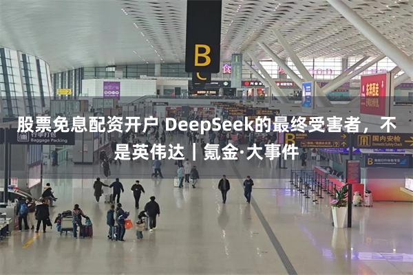 股票免息配资开户 DeepSeek的最终受害者，不是英伟达｜氪金·大事件