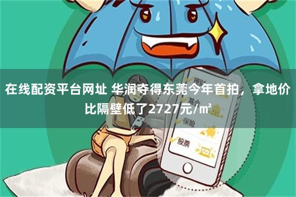 在线配资平台网址 华润夺得东莞今年首拍，拿地价比隔壁低了2727元/㎡