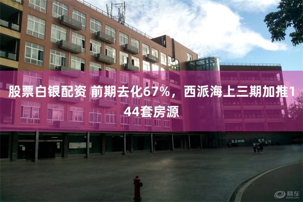 股票白银配资 前期去化67%，西派海上三期加推144套房源