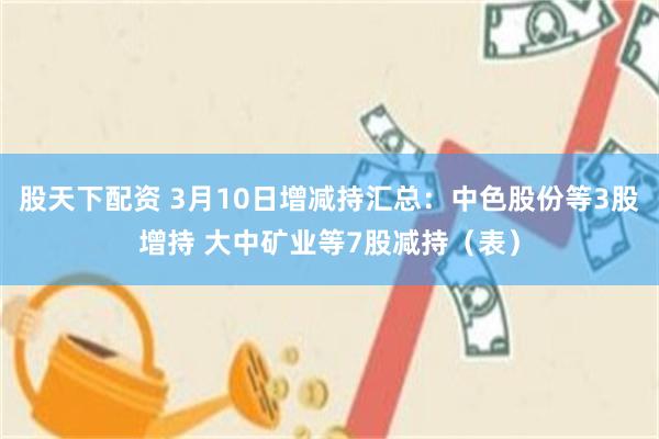 股天下配资 3月10日增减持汇总：中色股份等3股增持 大中矿业等7股减持（表）