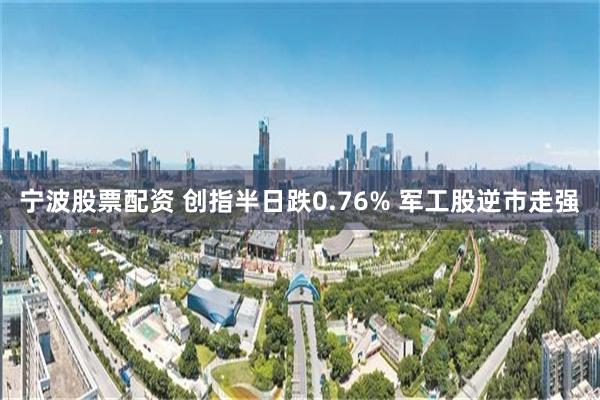 宁波股票配资 创指半日跌0.76% 军工股逆市走强