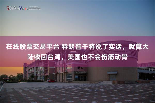 在线股票交易平台 特朗普干将说了实话，就算大陆收回台湾，美国也不会伤筋动骨