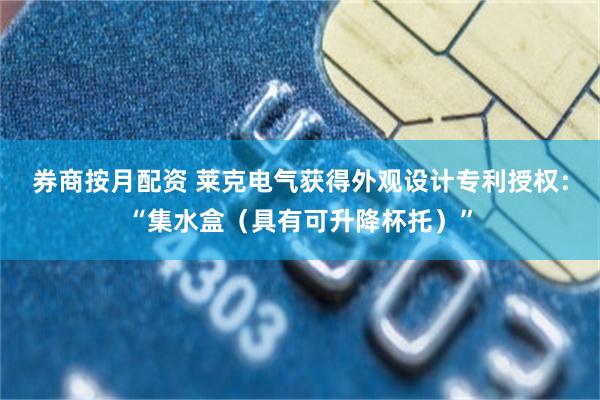 券商按月配资 莱克电气获得外观设计专利授权：“集水盒（具有可升降杯托）”