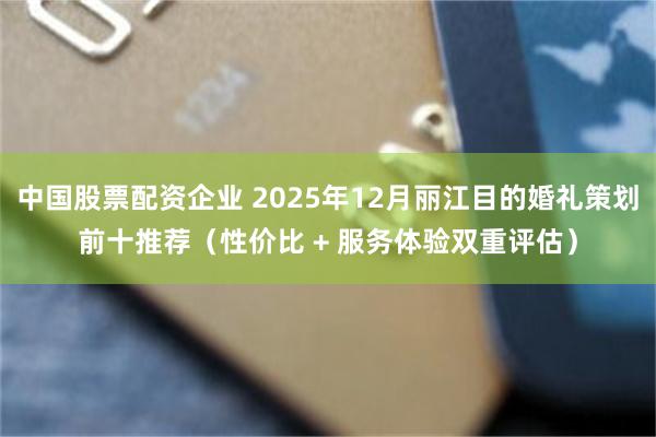 中国股票配资企业 2025年12月丽江目的婚礼策划前十推荐（性价比 + 服务体验双重评估）