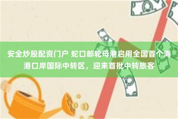 安全炒股配资门户 蛇口邮轮母港启用全国首个海港口岸国际中转区，迎来首批中转旅客