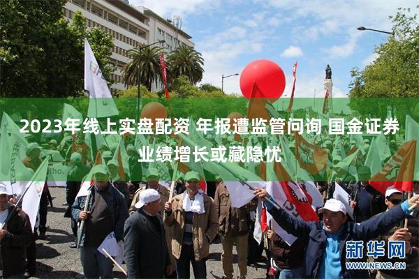 2023年线上实盘配资 年报遭监管问询 国金证券业绩增长或藏隐忧