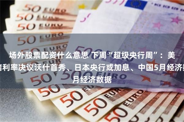 场外股票配资什么意思 下周“超级央行周”：美联储利率决议沃什首秀、日本央行或加息、中国5月经济数据