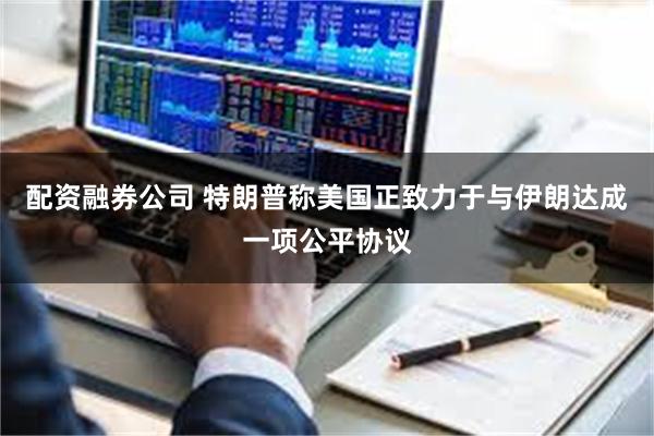 配资融券公司 特朗普称美国正致力于与伊朗达成一项公平协议