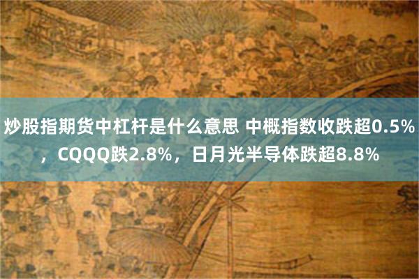 炒股指期货中杠杆是什么意思 中概指数收跌超0.5%，CQQQ跌2.8%，日月光半导体跌超8.8%