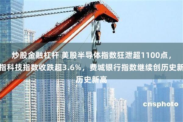 炒股金融杠杆 美股半导体指数狂泄超1100点，纳指科技指数收跌超3.6%，费城银行指数继续创历史新高
